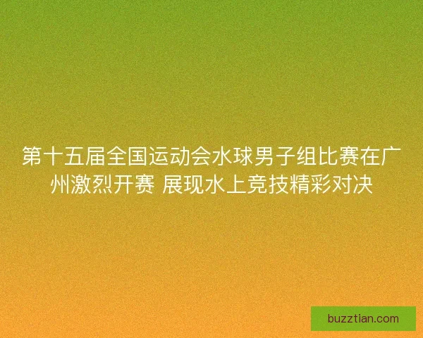第十五届全国运动会水球男子组比赛在广州激烈开赛 展现水上竞技精彩对决